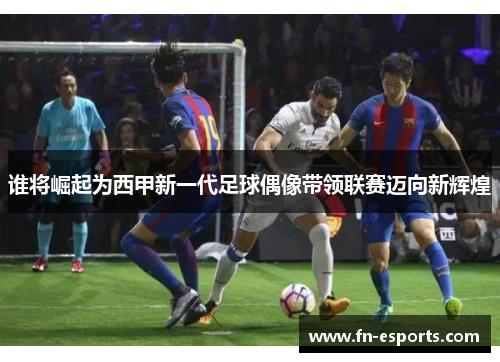 谁将崛起为西甲新一代足球偶像带领联赛迈向新辉煌