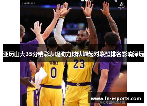 亚历山大35分精彩表现助力球队崛起对联盟排名影响深远