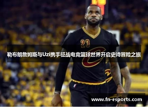 勒布朗詹姆斯与Uzi携手征战电竞篮球世界开启史诗冒险之旅